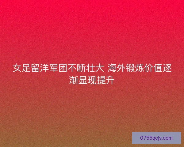 女足留洋军团不断壮大 海外锻炼价值逐渐显现提升