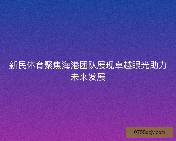 新民体育聚焦海港团队展现卓越眼光助力未来发展