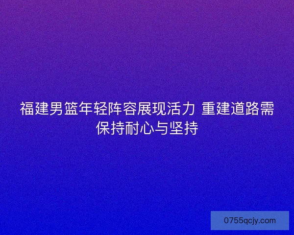 福建男篮年轻阵容展现活力 重建道路需保持耐心与坚持