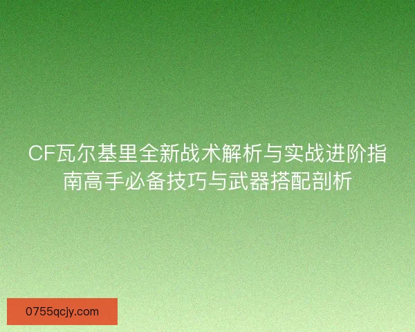 CF瓦尔基里全新战术解析与实战进阶指南高手必备技巧与武器搭配剖析